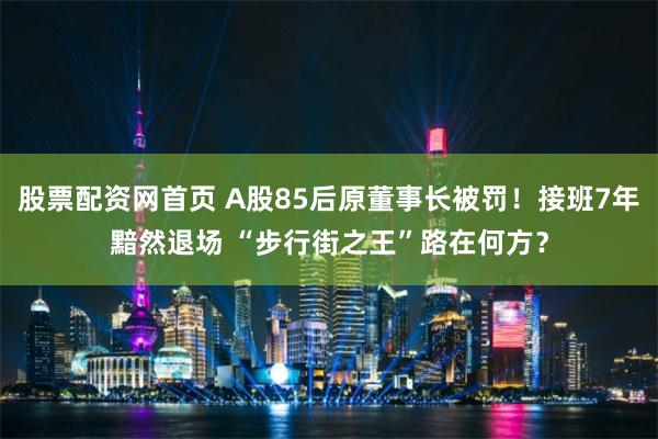 股票配资网首页 A股85后原董事长被罚！接班7年黯然退场 “步行街之王”路在何方？