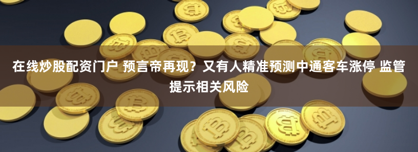 在线炒股配资门户 预言帝再现?又有人精准预测中通客车涨停 监管提示相关风险