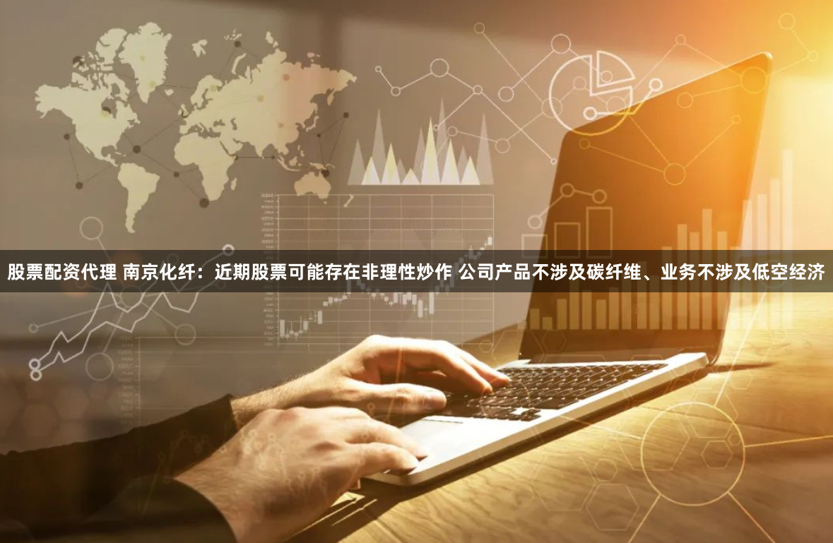 股票配资代理 南京化纤：近期股票可能存在非理性炒作 公司产品不涉及碳纤维、业务不涉及低空经济