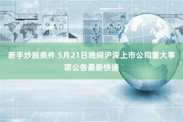 新手炒股条件 5月21日晚间沪深上市公司重大事项公告最新快递