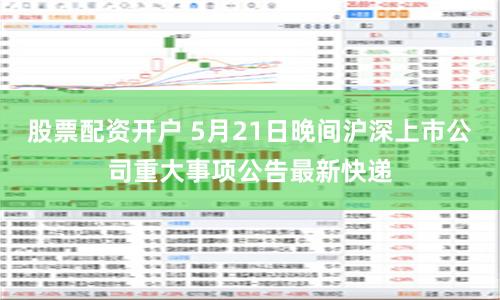 股票配资开户 5月21日晚间沪深上市公司重大事项公告最新快递