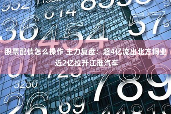 股票配债怎么操作 主力复盘：超4亿流出北方铜业 近2亿拉升江淮汽车