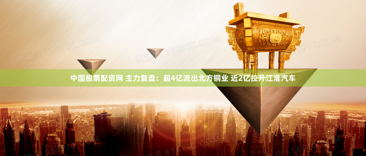 中国股票配资网 主力复盘：超4亿流出北方铜业 近2亿拉升江淮汽车