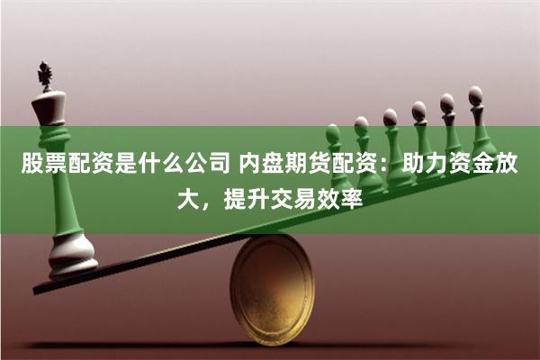 股票配资是什么公司 内盘期货配资：助力资金放大，提升交易效率
