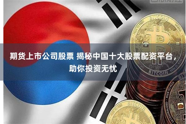期货上市公司股票 揭秘中国十大股票配资平台，助你投资无忧