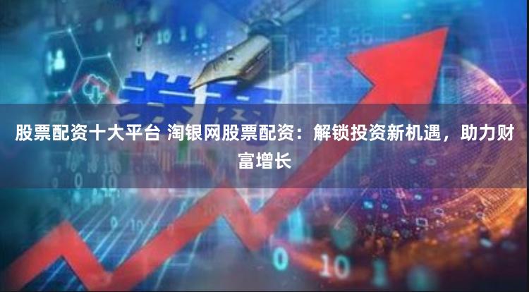 股票配资十大平台 淘银网股票配资：解锁投资新机遇，助力财富增长