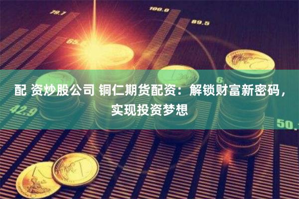 配 资炒股公司 铜仁期货配资：解锁财富新密码，实现投资梦想