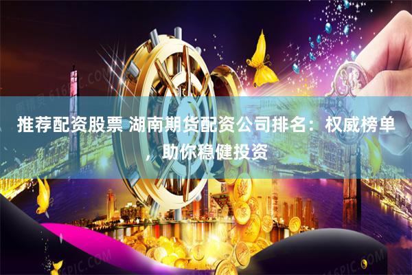 推荐配资股票 湖南期货配资公司排名：权威榜单，助你稳健投资
