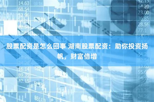 股票配资是怎么回事 湖南股票配资：助你投资扬帆，财富倍增