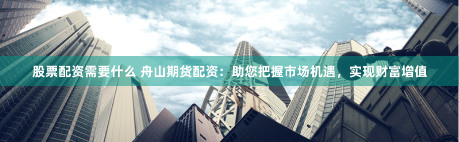 股票配资需要什么 舟山期货配资：助您把握市场机遇，实现财富增值