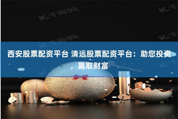 西安股票配资平台 清远股票配资平台：助您投资，赢取财富