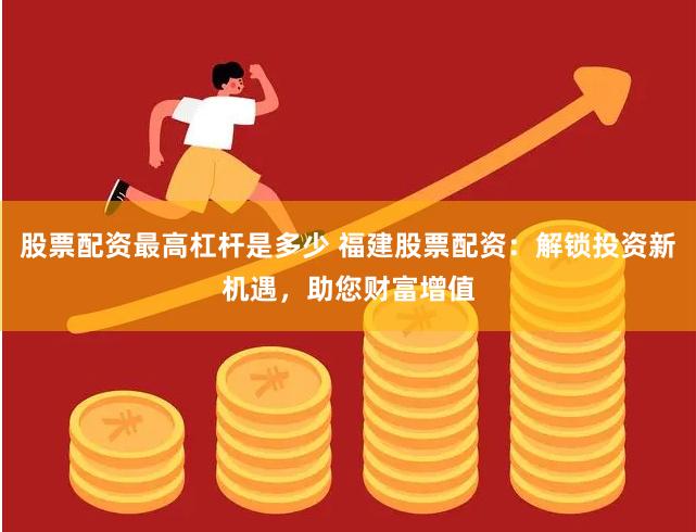 股票配资最高杠杆是多少 福建股票配资：解锁投资新机遇，助您财富增值