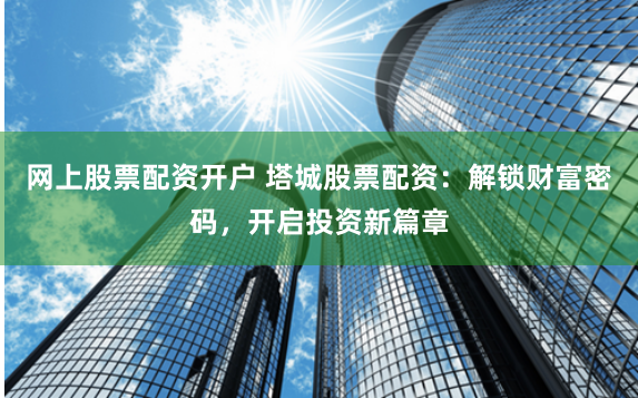 网上股票配资开户 塔城股票配资：解锁财富密码，开启投资新篇章
