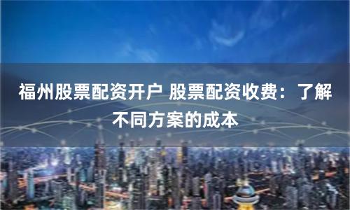 福州股票配资开户 股票配资收费：了解不同方案的成本
