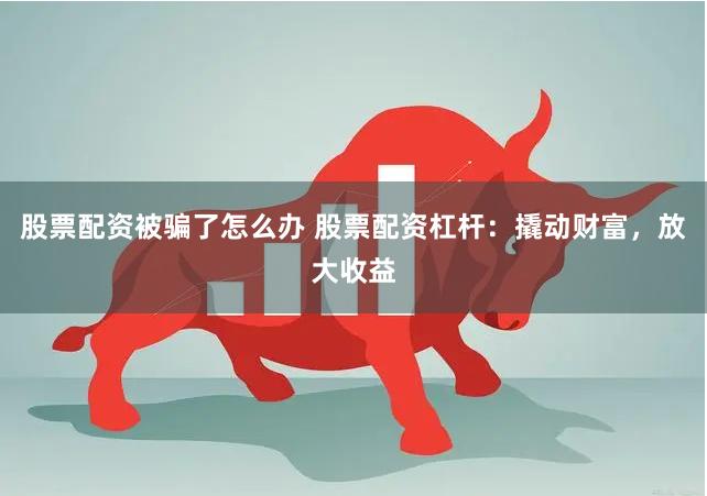 股票配资被骗了怎么办 股票配资杠杆：撬动财富，放大收益