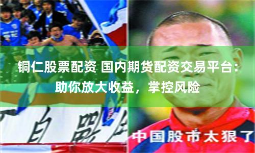 铜仁股票配资 国内期货配资交易平台：助你放大收益，掌控风险