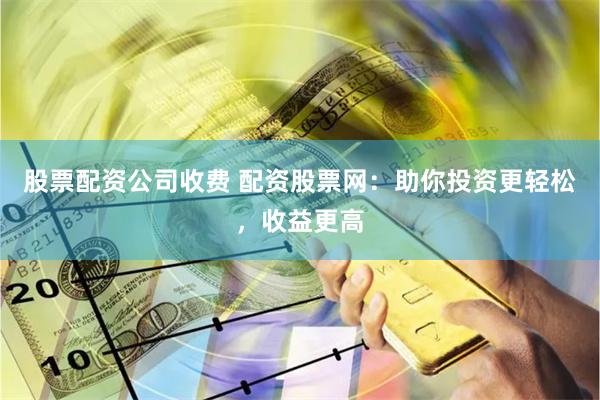 股票配资公司收费 配资股票网：助你投资更轻松，收益更高