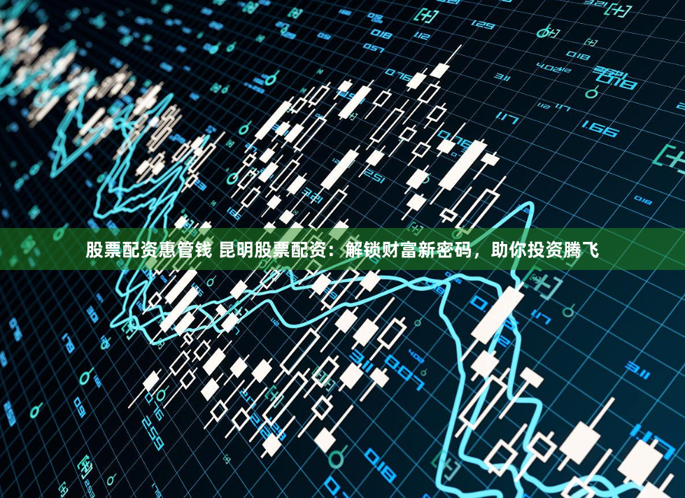 股票配资惠管钱 昆明股票配资：解锁财富新密码，助你投资腾飞