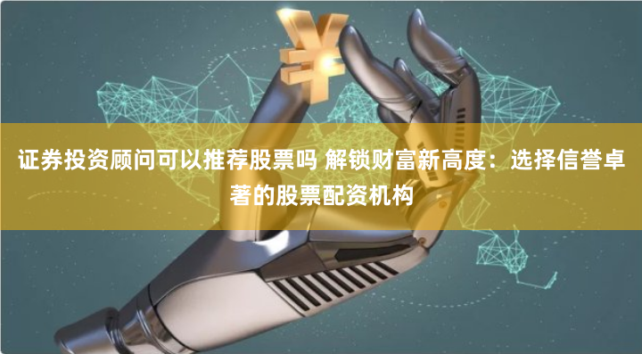 证券投资顾问可以推荐股票吗 解锁财富新高度：选择信誉卓著的股票配资机构