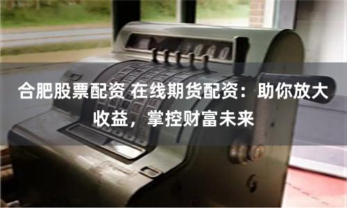 合肥股票配资 在线期货配资：助你放大收益，掌控财富未来