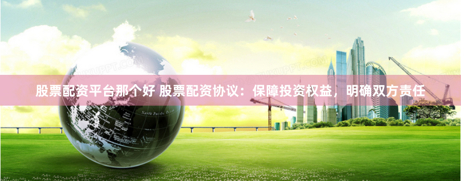 股票配资平台那个好 股票配资协议：保障投资权益，明确双方责任